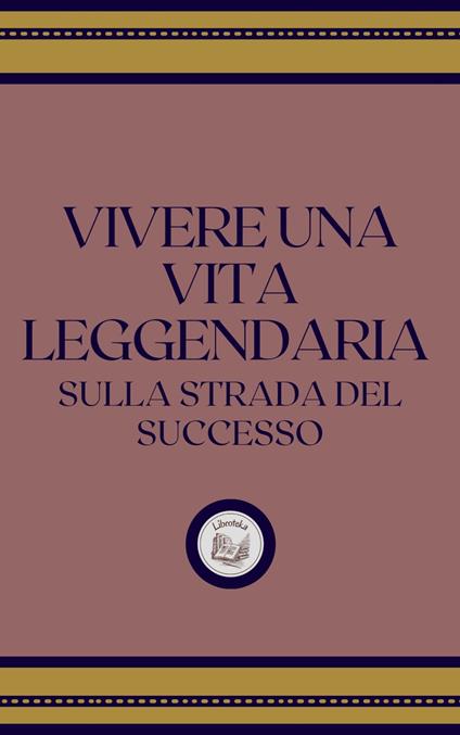 VIVERE UNA VITA LEGGENDARIA: SULLA STRADA DEL SUCCESSO - LIBROTEKA - ebook