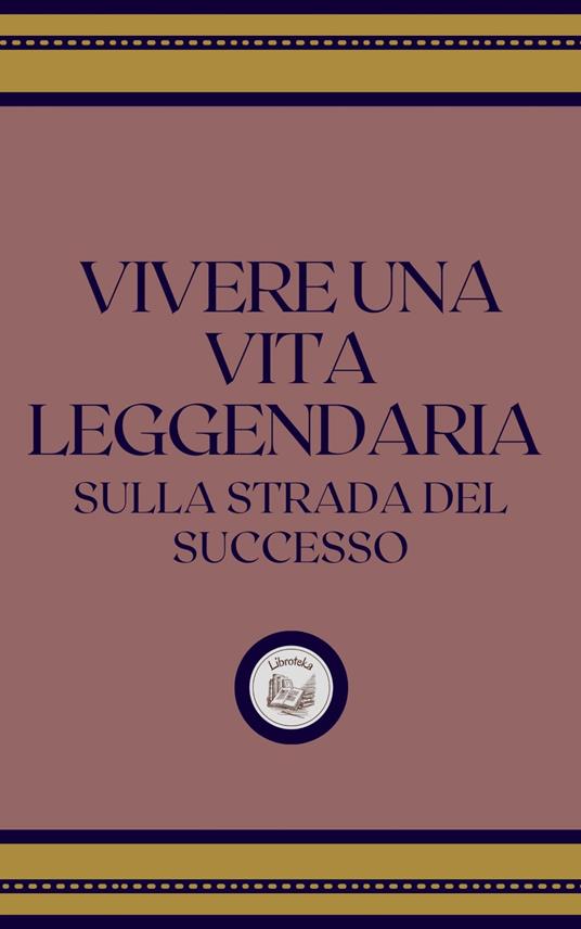 VIVERE UNA VITA LEGGENDARIA: SULLA STRADA DEL SUCCESSO - LIBROTEKA - ebook