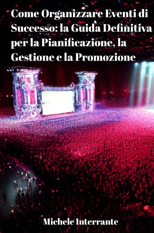 Come Organizzare Eventi di Successo: la Guida Definitiva per la Pianificazione, la Gestione e la Promozione. - Michele Interrante - ebook