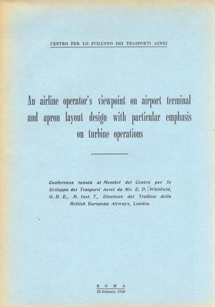 An airline operator's viewpoint on airport terminal and apron layout design with particlar emphasis on turbine operations. Conferenza tenuta ai Membri del Centro per lo Sviluppo dei Trasporti Aerei (...) - E.P Whitfield - copertina