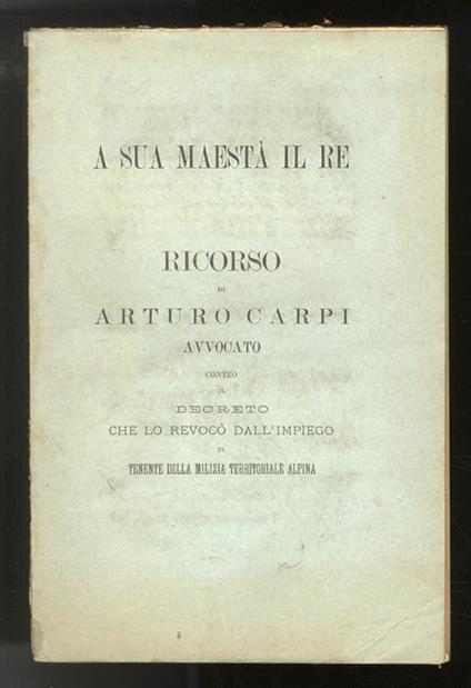 A Sua Maestà il Re. Ricorso contro il decreto che lo revocò dall’impiego di Tenente della milizia Territoriale Alpina - Arturo Carpi - copertina