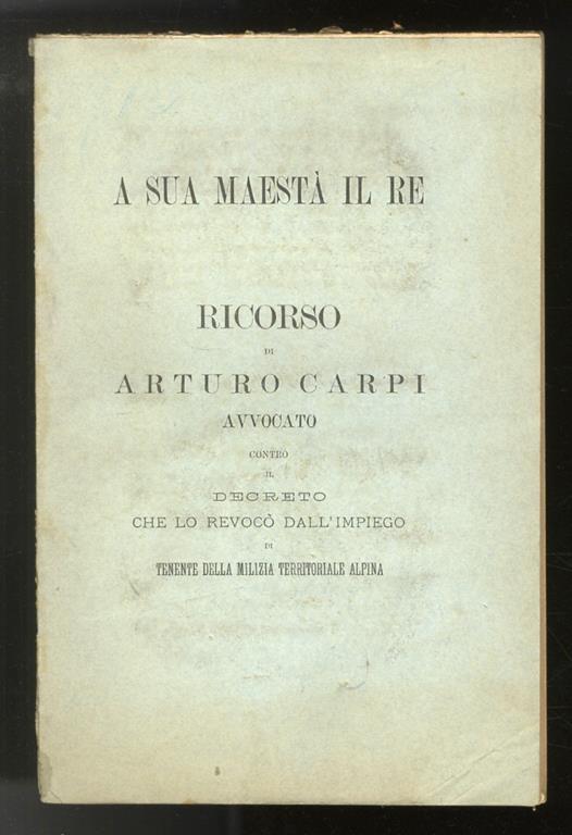 A Sua Maestà il Re. Ricorso contro il decreto che lo revocò dall’impiego di Tenente della milizia Territoriale Alpina - Arturo Carpi - copertina