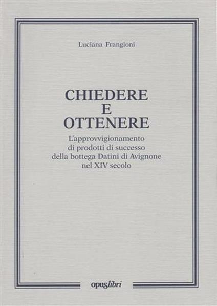 Chiedere e ottenere. L'approvvigionamento di prodotti di successo della bottega Datini di Avignone nel XIV secolo - Luciana Frangioni - copertina