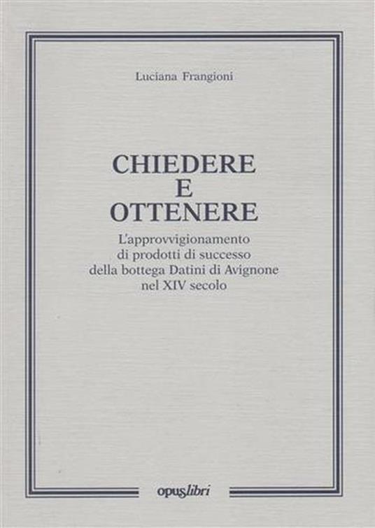 Chiedere e ottenere. L'approvvigionamento di prodotti di successo della bottega Datini di Avignone nel XIV secolo - Luciana Frangioni - copertina