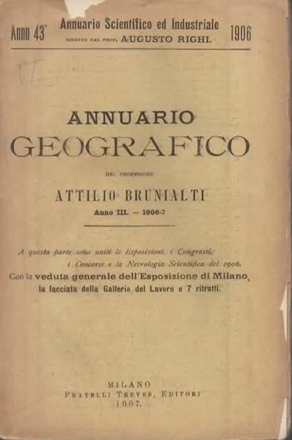 Annuario geografico. Anno III. - 1906-7. A questa parte sono uniti le Esposizioni, i Congressi, i Concorsi e la Necrologia Scientifica del 1906. Con la veduta generale dell'esposizione di Milano, la facciata della Galleria del Lavoro e 7 ritratti - Attilio Brunialti - copertina