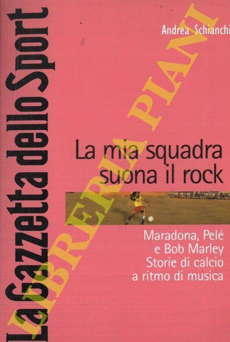 La mia squadra suona il rock. Maradona, Pelé e Bob Marley. Storie di calcio a ritmo di musica - Andrea Schianchi - copertina