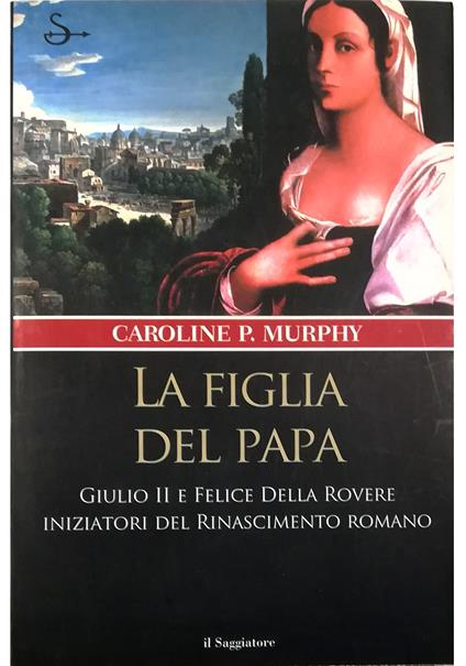 La figlia del papa Giulio II e Felice Della Rovere iniziatori del Rinascimento romano - Caroline P. Murphy - copertina