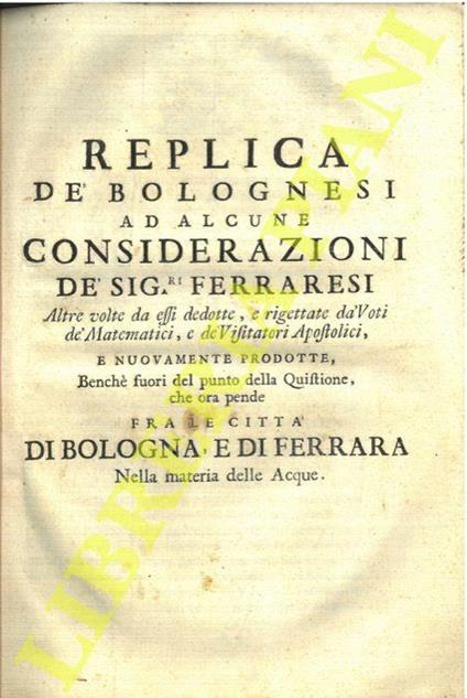 Replica de' bolognesi ad alcune considerazioni de' sig.ri ferraresi altre volte da essi dedotte, e rigettate da' voti de' matematici, e de' visitatori apostolici, e nuovamente prodotte, benché fuori del punto della quistione, che ora pende fra le cit - Eustachio Manfredi - copertina