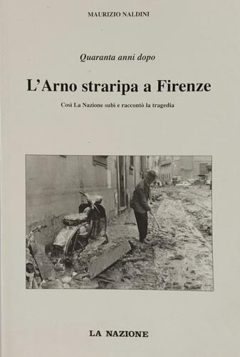 Quarant'anni dopo. L'Arno straripa a Firenze. Così La Nazione subì e raccont - Maurizio Naldini - copertina