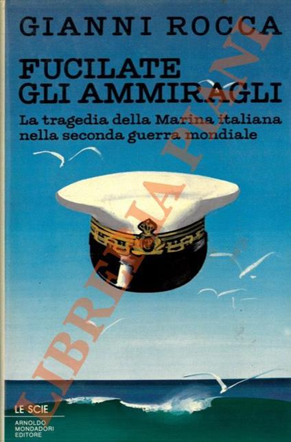 Fucilate gli ammiragli. La tragedia della marina italiana nella seconda guerra mondiale - Gianni Rocca - copertina