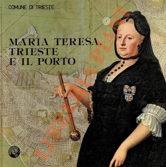 Maria Teresa, Trieste e il porto. Mostra storica realizzata in collaborazione con la Sovraintendenza Archivistica l'Archivio di Stato l'Ente Porto il Circolo Numismatico Triestino - Laura Ruaro Loseri - copertina