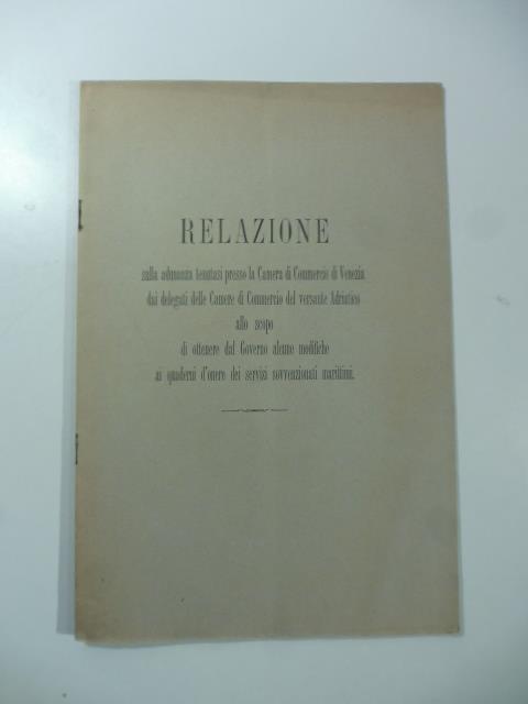 Relazione dulla adunanza tenutasi presso la Camera di Commercio di Venezia dai delegati delle Camere di Commercio del versante Adriatico allo scopo di ottenere dal Governo alcune modifiche ai quaderni d'onere dei servizi sovvenzionati marittimi - copertina