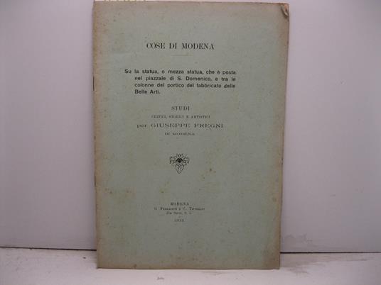 Cose di Modena. Su la statua, o mezza statua, che e' posta nel piazzale di S. Domenico, e tra le colonne del portico del fabbricato delle Belle Arti. Studi critici, storici e artistici - Giuseppe Fregni - copertina