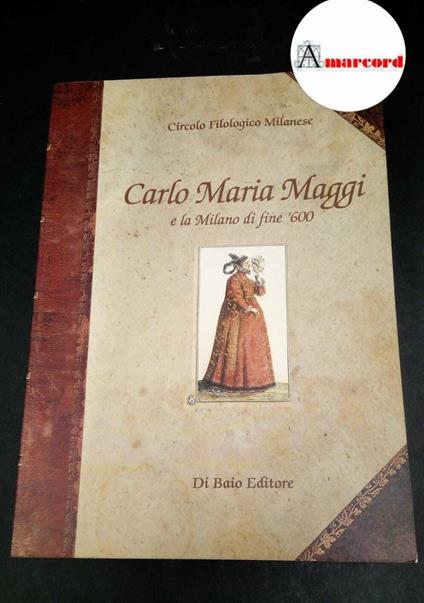 Maggi, Carlo Maria. , and Circolo filologico milanese. Carlo Maria Maggi e la Milano di fine '600 nelle Commedie e nelle Rime : itinerario antologico. Milano Di Baio, 1999 - Carlo Maria Maggi - copertina