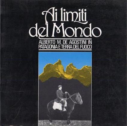 Ai limiti del Mondo. Patagonia e terra del fuoco - Alberto M. De Agostini - copertina