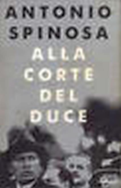 Alla corte del duce : capitani d'industria, avventurieri, belle donne e massaie rurali - Antonio Spinosa - copertina