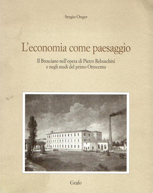 L' economia come paesaggio. Il bresciano nell'opera di Pietro Rebuschini e negli studi del primo Ottocento - Sergio Onger - copertina