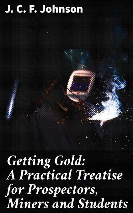 Getting Gold: A Practical Treatise for Prospectors, Miners and Students