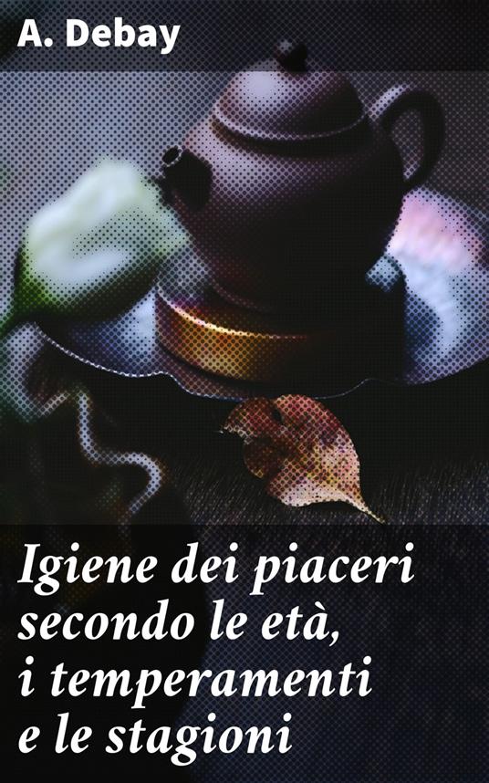 Igiene dei piaceri secondo le età, i temperamenti e le stagioni - A. Debay,Gianpietro Introzzi - ebook