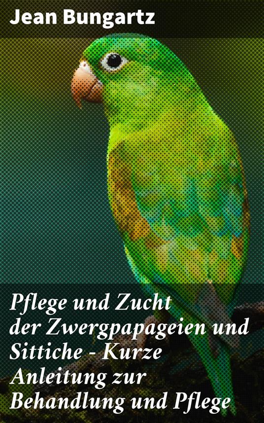 Pflege und Zucht der Zwergpapageien und Sittiche - Kurze Anleitung zur Behandlung und Pflege