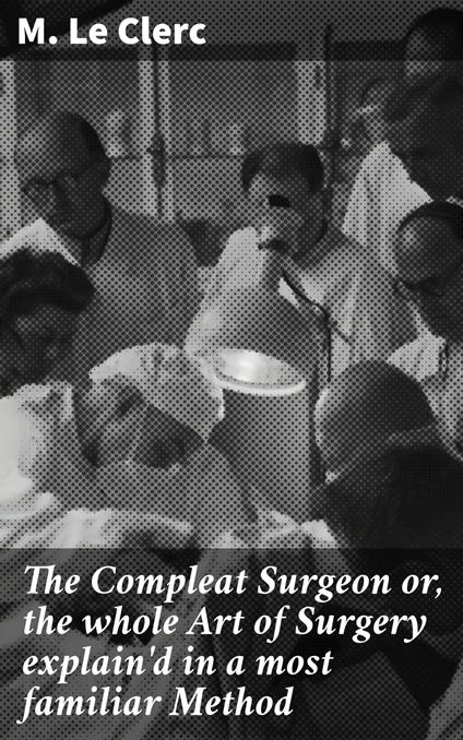 The Compleat Surgeon or, the whole Art of Surgery explain'd in a most familiar Method