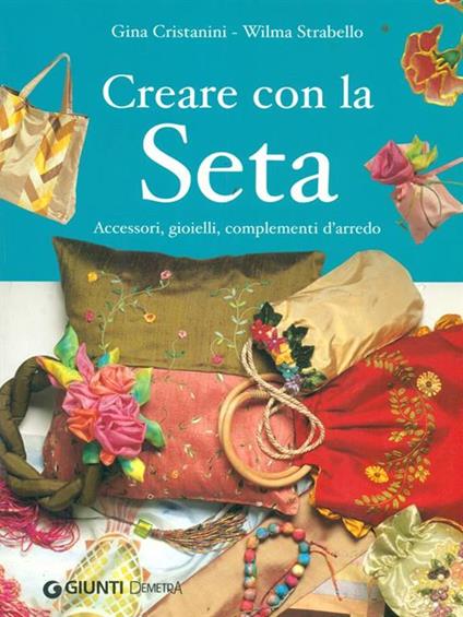 Creare con la seta. Accessori, gioielli, complementi d'arredo - Gina Di Fidio Cristanini,Wilma Strabello Bellini - copertina