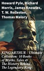 KING ARTHUR - Ultimate Collection: 10 Books of Myths, Tales & The History Behind The Legendary King