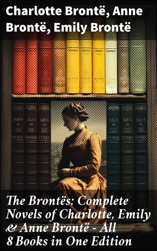 The Brontës: Complete Novels of Charlotte, Emily & Anne Brontë - All 8 Books in One Edition