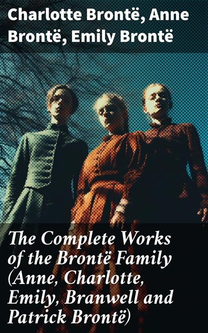 The Complete Works of the Brontë Family (Anne, Charlotte, Emily, Branwell and Patrick Brontë)