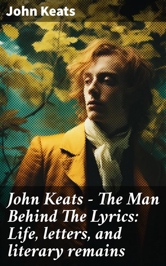 John Keats - The Man Behind The Lyrics: Life, letters, and literary remains