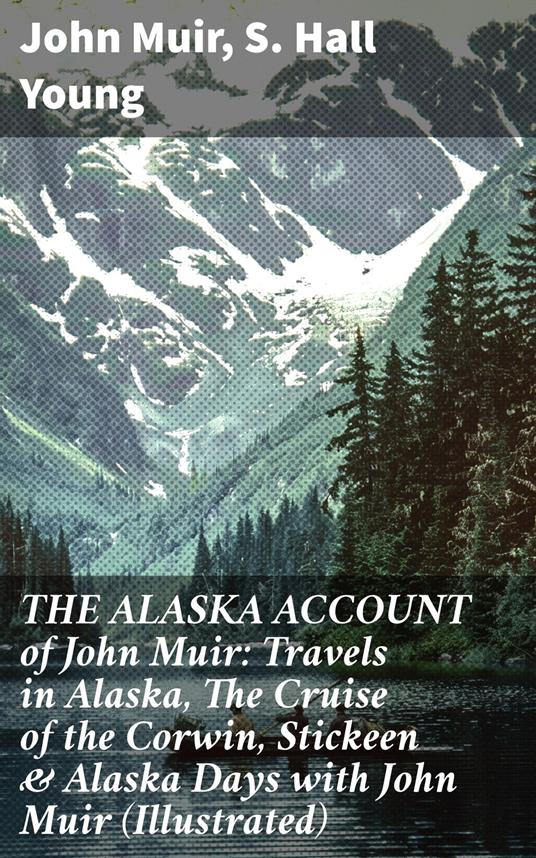 THE ALASKA ACCOUNT of John Muir: Travels in Alaska, The Cruise of the Corwin, Stickeen & Alaska Days with John Muir (Illustrated)