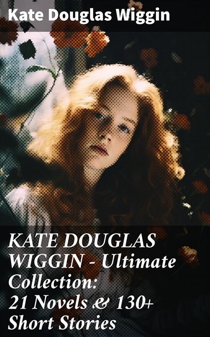 KATE DOUGLAS WIGGIN – Ultimate Collection: 21 Novels & 130+ Short Stories - Wiggin Kate Douglas - ebook