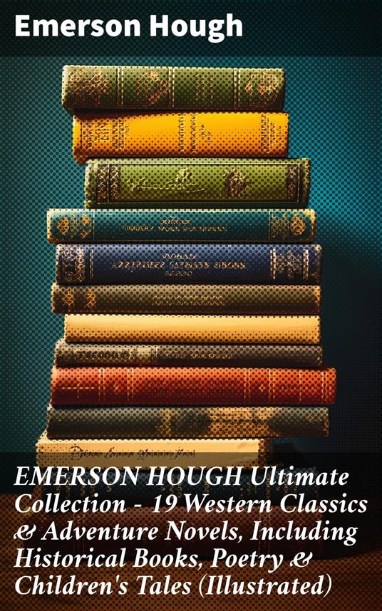 EMERSON HOUGH Ultimate Collection – 19 Western Classics & Adventure Novels, Including Historical Books, Poetry & Children's Tales (Illustrated)