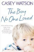 The Boy No One Loved: A Heartbreaking True Story of Abuse, Abandonment and Betrayal - Casey Watson - cover