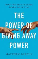 The Power of Giving Away Power: How the Best Leaders Learn to Let Go