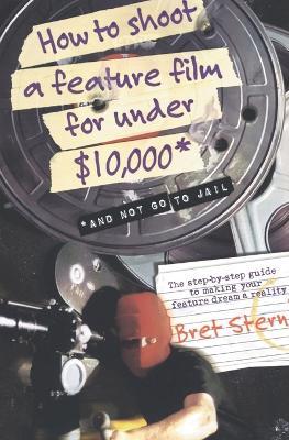 How to Shoot a Feature Film for Under $10,000: And Not Go to Jail - Bret Stern - cover