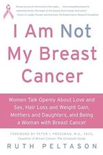 I Am Not My Breast Cancer: Women Talk Openly About Love and Sex, Hair Lo ss and Weight Gain, Mothers and Daughters and Being a Woman with Breas