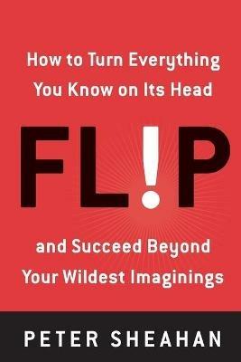 Flip: How to Turn Everything You Know on Its Head--And Succeed Beyond Your Wildest Imaginings - Peter Sheahan - cover