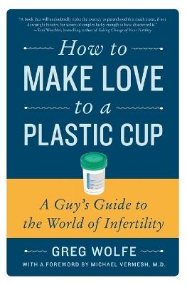 How to Make Love to a Plastic Cup: A Guy's Guide to the World of Infertility - Greg Wolfe - cover