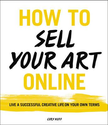 How to Sell Your Art Online: Live a Successful Creative Life on Your Own Terms - Cory Huff - cover