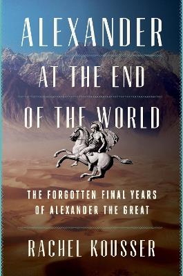 Alexander at the End of the World: The Forgotten Final Years of Alexander the Great - Rachel Kousser - cover