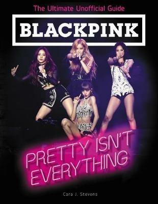 BLACKPINK: Pretty Isn't Everything (The Ultimate Unofficial Guide) - Cara J. Stevens - cover