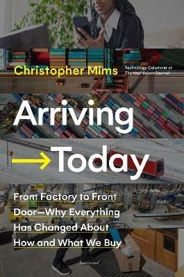 Arriving Today: From Factory to Front Door -- Why Everything Has Changed About How and What We Buy - Christopher Mims - cover