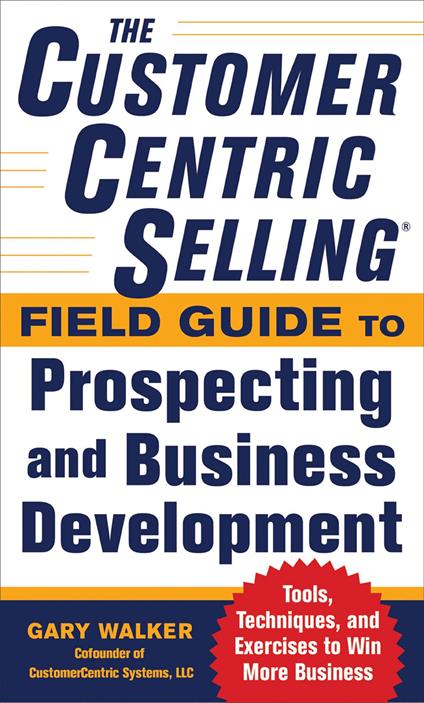 The CustomerCentric Selling® Field Guide to Prospecting and Business Development: Techniques, Tools, and Exercises to Win More Business