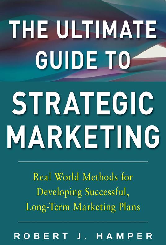 The Ultimate Guide to Strategic Marketing: Real World Methods for Developing Successful, Long-term Marketing Plans