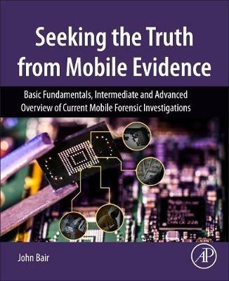 Seeking the Truth from Mobile Evidence: Basic Fundamentals, Intermediate and Advanced Overview of Current Mobile Forensic Investigations - John Bair - cover