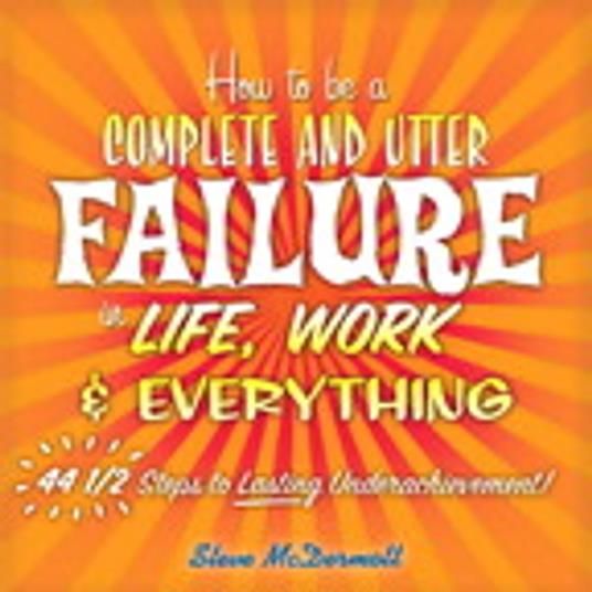 How to Be a Complete and Utter Failure in Life, Work & Everything: 44 1/2 Steps to Lasting Underachievement