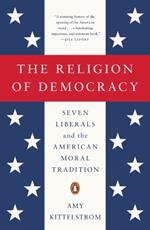 The Religion Of Democracy: Seven Liberals and the American Moral Tradition