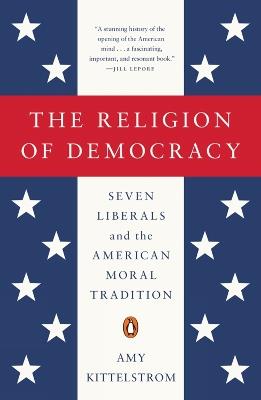 The Religion Of Democracy: Seven Liberals and the American Moral Tradition - Amy Kittelstrom - cover