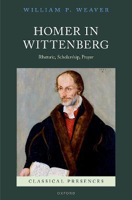 Homer in Wittenberg: Rhetoric, Scholarship, Prayer - William P. Weaver - cover